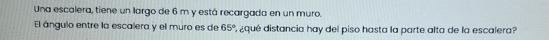 Una escalera, tiene un largo de 6 m y está recargada en un muro. 
El ángulo entre la escalera y el muro es de 65° ¿qué distancia hay del piso hasta la parte alta de la escalera?
