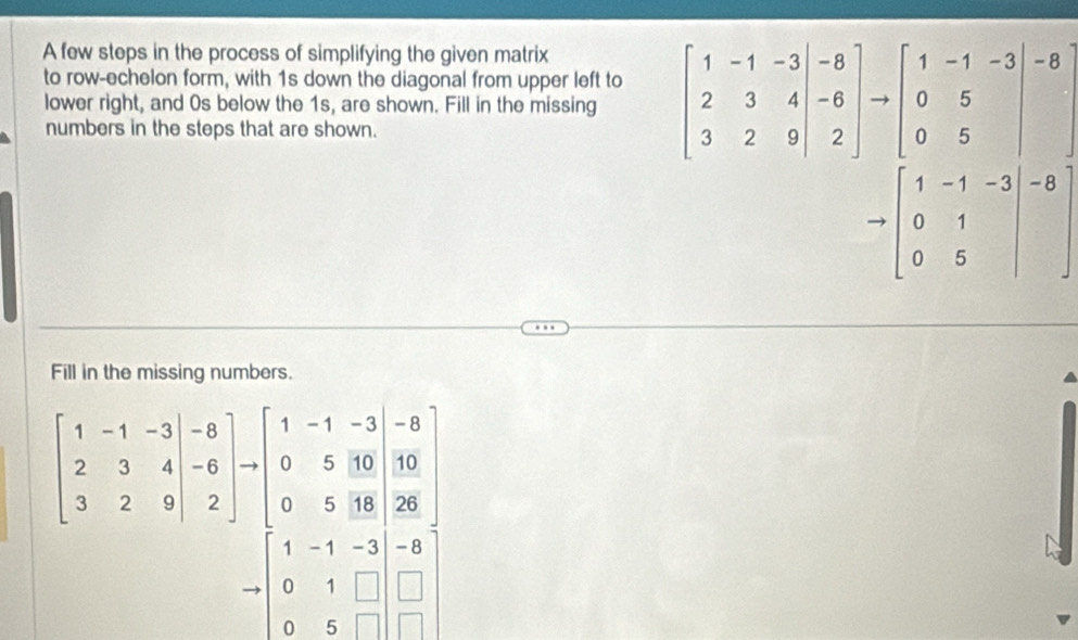 A few steps in the process of simplifying the given matrix 
to row-echelon form, with 1s down the diagonal from upper left to 
lower right, and 0s below the 1s, are shown. Fill in the missing beginbmatrix 1&-1&-3&|&3&4 3&2&-6endvmatrix to beginbmatrix 1&-1&-3 0&5 0&5endbmatrix -8
numbers in the steps that are shown.
to beginbmatrix 1&-1&-3&|-8 0&1&| 0endvmatrix
Fill in the missing numbers.
beginbmatrix 1&-1&-3 2&3&4 3&2&9endpmatrix to beginbmatrix 1&-1&-3&-8 0&5&10 0&5&18&10 0&5&18&26endbmatrix
to beginbmatrix 1&-1&-3&-8 0&1&□ &□  0&5&□ &□ endbmatrix