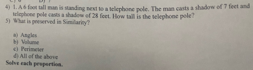 A 6 foot tall man is standing next to a telephone pole. The man casts a shadow of 7 feet and
telephone pole casts a shadow of 28 feet. How tall is the telephone pole?
5) What is preserved in Similarity?
a) Angles
b) Volume
c) Perimeter
d) All of the above
Solve each proportion.