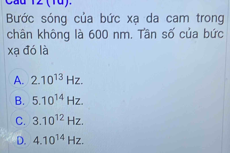 Cau 12 (1d).
Bước sóng của bức xạ da cam trong
chân không là 600 nm. Tần số của bức
xạ đó là
A. 2.10^(13)Hz.
B. 5.10^(14)Hz.
C. 3.10^(12)Hz.
D. 4.10^(14)Hz.