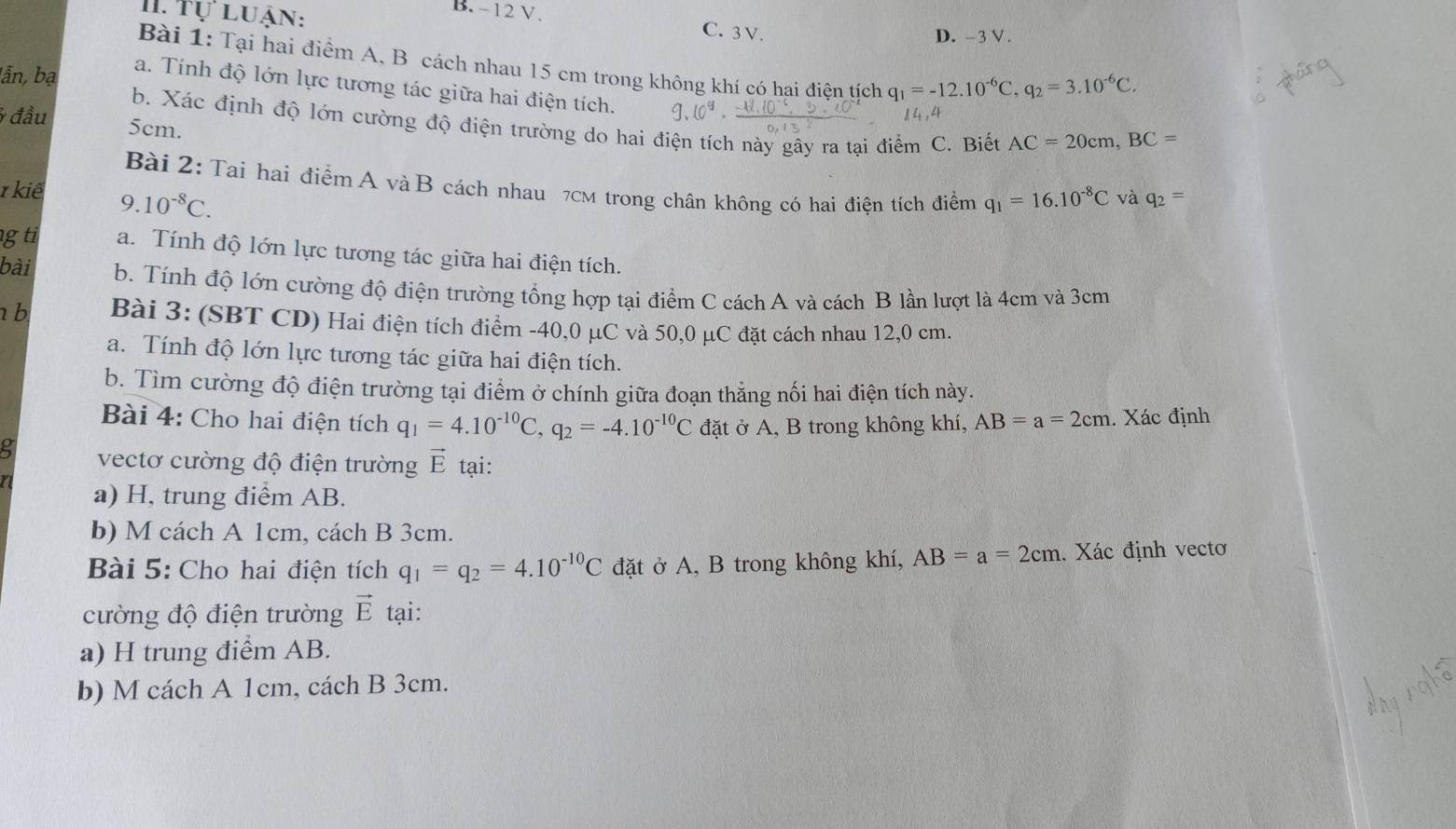 Tự luận:
B. -12 V. C. 3 V.
D. -3 V .
Bài 1: Tại hai điểm A, B cách nhau 15 cm trong không khí có hai điện tịch q_1=-12.10^(-6)C,q_2=3.10^(-6)C.
lẫn, bạ
a. Tính độ lớn lực tương tác giữa hai điện tích. g.
* đầu 5cm.
b. Xác định độ lớn cường độ điện trường do hai điện tích này gây ra tại điểm C. Biết AC=20cm,BC=
Bài 2: Tai hai điểm A và B cách nhau 7cm trong chân không có hai điện tích điểm q_1=16.10^(-8)C và q_2=
1 kiế 9.10^(-8)C.
g ti a. Tính độ lớn lực tương tác giữa hai điện tích.
bài b. Tính độ lớn cường độ điện trường tổng hợp tại điểm C cách A và cách B lần lượt là 4cm và 3cm
b Bài 3: (SBT CD) Hai điện tích điểm -40,0 μC và 50,0 μC đặt cách nhau 12,0 cm,
a. Tính độ lớn lực tương tác giữa hai điện tích.
b. Tìm cường độ điện trường tại điểm ở chính giữa đoạn thẳng nối hai điện tích này.
Bài 4: Cho hai điện tích q_1=4.10^(-10)C,q_2=-4.10^(-10)C đặt ở A, B trong không khí, AB=a=2cm. Xác định
vectơ cường độ điện trường vector E tại:
a) H, trung điểm AB.
b) M cách A 1cm, cách B 3cm.
Bài 5: Cho hai điện tích q_1=q_2=4.10^(-10)C đặt ở A, B trong không khí, AB=a=2cm. Xác định vecto
cường độ điện trường vector E tại:
a) H trung điểm AB.
b) M cách A 1cm, cách B 3cm.