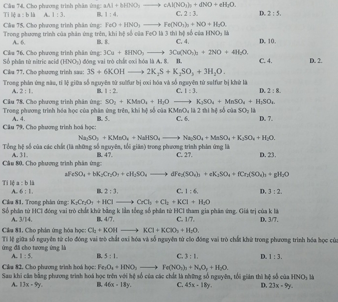 Cho phương trình phản ứng: aAl+bHNO_3to cAl(NO_3)_3+dNO+eH_2O.
Tỉ lệ 1:0 là A. 1:3. B. 1:4. C. 2:3. D. 2:5.
Câu 75. Cho phương trình phản ứng: FeO+HNO_3to Fe(NO_3)_3+NO+H_2O.
Trong phương trình của phản ứng trên, khi hệ số của FeO là 3 thì hệ số của HNO_3 là
A. 6. B. 8. C. 4. D. 10.
Câu 76. Cho phương trình phản ứng: 3Cu+8HNO_3to 3Cu(NO_3)_2+2NO+4H_2O.
Số phân tử nitric acid (HNO_3) đóng vai trò chất oxi hóa là A. 8. B. C. 4. D. 2.
Câu 77. Cho phương trình sau: 3S+6KOHto 2K_2S+K_2SO_3+3H_2O.
Trong phản ứng nàu, tỉ lệ giữa số nguyên tử sulfur bị oxi hóa và số nguyên tử sulfur bị khử là
A. 2:1. B. 1:2. C. 1:3. D. 2:8.
Câu 78. Cho phương trình phản ứng: SO_2+KMnO_4+H_2Oto K_2SO_4+MnSO_4+H_2SO_4.
Trong phương trình hóa học của phản ứng trên, khi hệ số của KMnO_4 1a2 : thì hệ số ciaSO_2la
A. 4. B. 5. C. 6. D. 7.
Câu 79. Cho phương trình hoá học:
Na_2SO_3+KMnO_4+NaHSO_4to Na_2SO_4+MnSO_4+K_2SO_4+H_2O.
Tổng hệ số của các chất (là những số nguyên, tối giản) trong phương trình phản ứng là
A. 31. B. 47. C. 27. D. 23.
Câu 80. Cho phương trình phản ứng:
aFeSO_4+bK_2Cr_2O_7+cH_2SO_4to dFe_2(SO_4)_3+eK_2SO_4+fCr_2(SO_4)_3+gH_2O
Tỉ lệ a:b là
A. 6:1. B. 2:3. C. 1:6. D. 3:2.
Câu 81. Trong phản ứng: K_2Cr_2O_7+HClto CrCl_3+Cl_2+KCl+H_2O
Số phân tử HCl đóng vai trò chất khử bằng k lần tổng số phân tử HCl tham gia phản ứng. Giá trị của k là
A. 3/14. B. 4/7. C. 1/7. D. 3/7.
Câu 81. Cho phản ứng hóa học: Cl_2+KOHto KCl+KClO_3+H_2O.
Tỉ lệ giữa số nguyên tử clo đóng vai trò chất oxi hóa và số nguyên tử clo đóng vai trò chất khử trong phương trình hóa học của
ứng đã cho tương ứng là
A. 1:5. B. 5:1. C. 3:1. D. 1:3.
Câu 82. Cho phương trình hoá học: Fe_3O_4+HNO_3to Fe(NO_3)_3+N_xO_y+H_2O.
Sau khi cân bằng phương trình hoá học trên với hệ số của các chất là những số nguyên, tối giản thì hệ số của HNO_3 là
A. 13x-9y. B. 46x-18y. C. 45x-18y. D. 23x-9y.