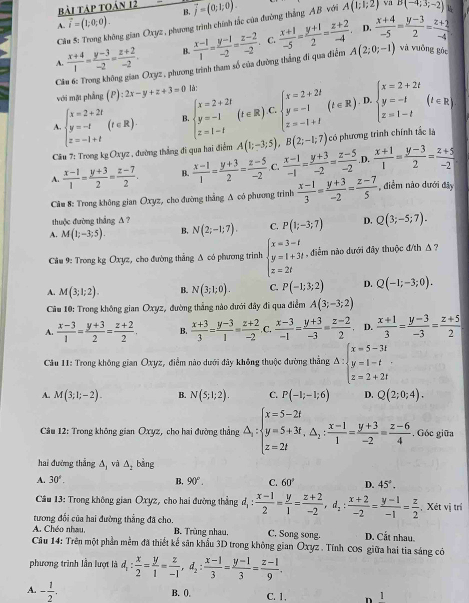 bài tập toán 12
B. vector j=(0;1;0).
A. vector i=(1;0;0).
Câu 5: Trong không gian Oxyz , phương trình chính tắc của đường thắng AB với A(1;1;2) va B(-4;3;-2) lå:
D.
C.
A.  (x+4)/1 = (y-3)/-2 = (z+2)/-2 . B.  (x-1)/1 = (y-1)/-2 = (z-2)/-2   (x+1)/-5 = (y+1)/2 = (z+2)/-4 .  (x+4)/-5 = (y-3)/2 = (z+2)/-4 
Câu 6: Trong không gian Oxyz , phương trình tham số của đường thẳng đi qua điểm A(2;0;-1) và vuông góc
với mặt phẳng (P):2x-y+z+3=0 là:. D.
A. beginarrayl x=2+2t y=-t z=-1+tendarray. (t∈ R). B. beginarrayl x=2+2t y=-1 z=1-tendarray. (t∈ R). C beginarrayl x=2+2t y=-1 z=-1+tendarray. (t∈ R) beginarrayl x=2+2t y=-t z=1-tendarray. (t∈ R)
Câu 7: Trong kgOxyz , đường thẳng đi qua hai điểm A(1;-3;5),B(2;-1;7) có phương trình chính tắc là
A.  (x-1)/1 = (y+3)/2 = (z-7)/2 . B.  (x-1)/1 = (y+3)/2 = (z-5)/-2  .C.  (x-1)/-1 = (y+3)/-2 = (z-5)/-2  .D.  (x+1)/1 = (y-3)/2 = (z+5)/-2 .
Câu 8: Trong không gian Oxyz, cho đường thẳng Δ có phương trình  (x-1)/3 = (y+3)/-2 = (z-7)/5  , điểm nào dưới đây
thuộc đường thẳng Δ ? D. Q(3;-5;7).
A. M(1;-3;5).
B. N(2;-1;7). C. P(1;-3;7)
Câu 9: Trong kg Oxyz, cho đường thẳng Δ có phương trình beginarrayl x=3-t y=1+3t z=2tendarray. , điểm nào dưới đây thuộc đ/th Δ ?
A. M(3;1;2). N(3;1;0). C. P(-1;3;2) D. Q(-1;-3;0).
B.
Câu 10: Trong không gian Oxyz, đường thẳng nào dưới đây đi qua điểm A(3;-3;2)
A.  (x-3)/1 = (y+3)/2 = (z+2)/2 . B.  (x+3)/3 = (y-3)/1 = (z+2)/-2 .C.  (x-3)/-1 = (y+3)/-3 = (z-2)/2  D.  (x+1)/3 = (y-3)/-3 = (z+5)/2 
Câu 11: Trong không gian Oxyz, điểm nào dưới đây không thuộc đường thắng Delta :beginarrayl x=5-3t y=1-t z=2+2tendarray.
A. M(3;1;-2). N(5;1;2). C. P(-1;-1;6) D. Q(2;0;4).
B.
Câu 12: Trong không gian Oxyz, cho hai đường thắng △ _1:beginarrayl x=5-2t y=5+3t,△ _2: (x-1)/1 = (y+3)/-2 = (z-6)/4 . Góc giữa
hai đường thẳng Δ, và △ _2 bằng
A. 30^o. B. 90^o. C. 60° 45°.
D.
Câu 13: Trong không gian Oxyz, cho hai đường thẳng đ d_1: (x-1)/2 = y/1 = (z+2)/-2 ,d_2: (x+2)/-2 = (y-1)/-1 = z/2 . Xét vị trí
tương đối của hai đường thẳng đã cho.
A. Chéo nhau. B. Trùng nhau. C. Song song. D. Cắt nhau.
Câu 14: Trên một phần mềm đã thiết kế sân khấu 3D trong không gian Oxyz . Tính cOS giữa hai tia sáng có
phương trình lần lượt là d_1: x/2 = y/1 = z/-1 ,d_2: (x-1)/3 = (y-1)/3 = (z-1)/9 .
A. - 1/2 . B. 0. C. 1.

1