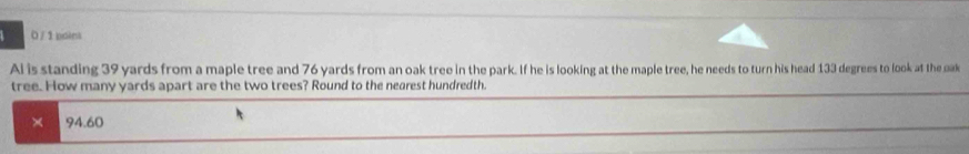 Al is standing 39 yards from a maple tree and 76 yards from an oak tree in the park. If he is looking at the maple tree, he needs to turn his head 133 degrees to look at the oak
tree. How many yards apart are the two trees? Round to the nearest hundredth.
× 94.60