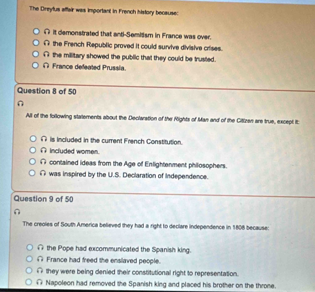 The Dreyfus affair was important in French history because:
it demonstrated that anti-Semitism in France was over.
the French Republic proved it could survive divisive crises.
∩ the military showed the public that they could be trusted.
France defeated Prussia.
Question 8 of 50
All of the following statements about the Declaration of the Rights of Man and of the Citizen are true, except it:
is included in the current French Constitution.
∩ included women.
contained ideas from the Age of Enlightenment philosophers.
∩ was inspired by the U.S. Declaration of Independence.
Question 9 of 50
The creoles of South America believed they had a right to declare independence in 1808 because:
the Pope had excommunicated the Spanish king.
France had freed the enslaved people.
∩ they were being denied their constitutional right to representation.
@ Napoleon had removed the Spanish king and placed his brother on the throne.