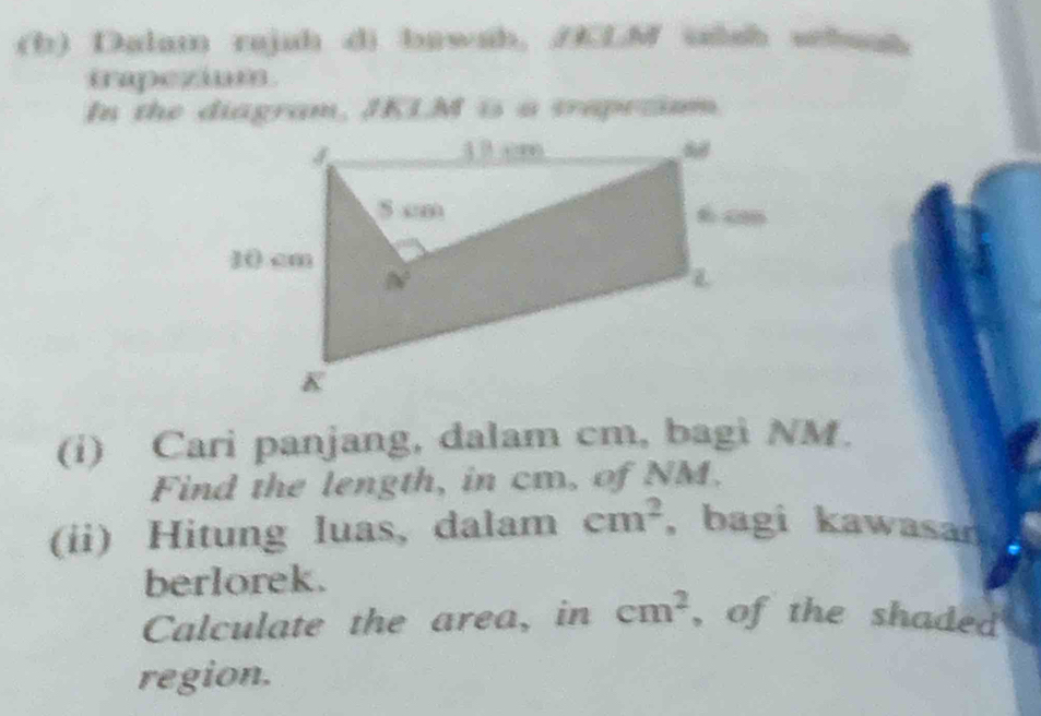 Dalam rajah di bawah. AKLM ssh wchuah
trapezium .
In the diagram, JKLM is a vraprtimm
(i) Cari panjang, dalam cm, bagi NM.
Find the length, in cm, of NM.
(ii) Hitung luas, dalam cm^2 , bagi kawasan
berlorek.
Calculate the area, in cm^2 , of the shaded 
region.