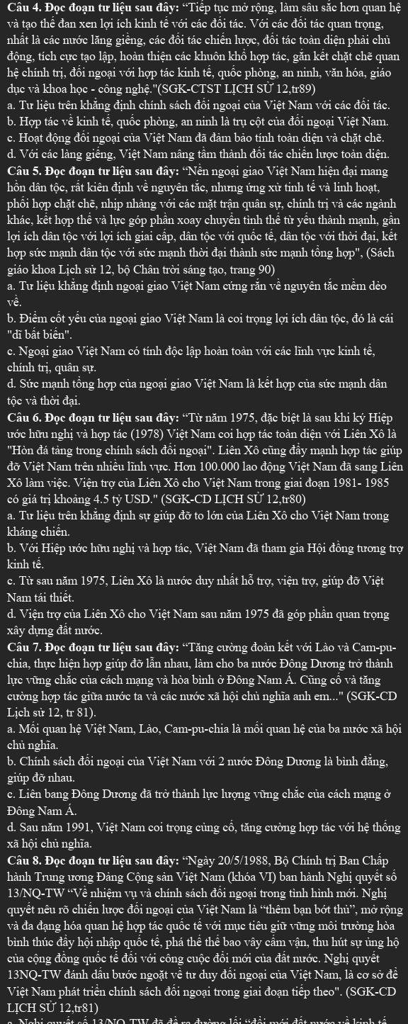 Đọc đoạn tư liệu sau đây: “Tiếp tục mở rộng, làm sâu săc hơn quan hệ
và tạo thể đan xen lợi ích kinh tế với các đổi tác. Với các đổi tác quan trọng,
nhất là các nước lăng giêng, các đôi tác chiên lược, đôi tác toàn diện phải chủ
động, tích cực tạo lập, hoàn thiện các khuôn khổ hợp tác, găn kết chặt chẽ quan
hệ chính trị, đôi ngoại với hợp tác kinh tê, quốc phòng, an ninh, văn hóa, giáo
dục và khoa học - công nghệ.''(SGK-CTST LỊCH Sử 12,tr89)
a. Tư liệu trên khăng định chính sách đồi ngoại của Việt Nam với các đối tác.
b. Hợp tác về kinh tế, quốc phòng, an ninh là trụ cột của đổi ngoại Việt Nam.
c. Hoạt động đổi ngoại của Việt Nam đã đảm bảo tính toàn diện và chặt chẽ.
d. Với các làng giếng, Việt Nam nâng tầm thành đổi tác chiến lược toàn diện.
Câu 5. Đọc đoạn tư liệu sau đây: ‘Nền ngoại giao Việt Nam hiện đại mang
dhồn dân tộc, rất kiên định về nguyên tăc, nhưng ứng xử tinh tế và linh hoạt,
phổi hợp chặt chẽ, nhịp nhàng với các mặt trận quân sự, chính trị và các ngành
khác, kết hợp thê và lực góp phân xoay chuyên tình thê từ yêu thành mạnh, gân
lợi ích dân tộc với lợi ích giai cấp, dân tộc với quốc tế, dân tộc với thời đại, kết
hợp sức mạnh dân tộc với sức mạnh thời đại thành sức mạnh tổng hợp', (Sách
giáo khoa Lịch sử 12, bộ Chân trời sáng tạo, trang 90)
a. Tư liệu khẳng định ngoại giao Việt Nam cứng rắn về nguyên tắc mềm dẻo
về.
b. Điểm cốt yểu của ngoại giao Việt Nam là coi trọng lợi ích dân tộc, đó là cái
"dĩ bất biển".
c. Ngoại giao Việt Nam có tính độc lập hoàn toàn với các lĩnh vực kinh tế,
chính trị, quân sự.
d. Sức mạnh tổng hợp của ngoại giao Việt Nam là kết hợp của sức mạnh dân
tôc và thời đai.
Câu 6. Đọc đoạn tư liệu sau đây: “Từ năm 1975, đặc biệt là sau khi ký Hiệp
hước hữu nghị và hợp tác (1978) Việt Nam coi hợp tác toàn diện với Liên Xô là
''Hòn đá tảng trong chính sách đổi ngoại''. Liên Xô cũng đầy mạnh hợp tác giúp
đỡ Việt Nam trên nhiêu lĩnh vực. Hơn 100.000 lao động Việt Nam đã sang Liên
Xô làm việc. Viện trợ của Liên Xô cho Việt Nam trong giai đoạn 1981- 1985
có giá trị khoảng 4.5 tỷ USD.' (SGK-CD LỊCH SƯ 12,tr80)
a. Tư liệu trên khăng định sự giúp đỡ to lớn của Liên Xô cho Việt Nam trong
kháng chiến.
b. Với Hiệp ước hữu nghị và hợp tác, Việt Nam đã tham gia Hội đồng tương trợ
kinh tế.
c. Từ sau năm 1975, Liên Xô là nước duy nhất hỗ trợ, viện trợ, giúp đỡ Việt
Nam tái thiết.
d. Viện trợ của Liên Xô cho Việt Nam sau năm 1975 đã góp phần quan trọng
xây dựng đất nước.
Câu 7. Đọc đoạn tư liệu sau đây: “Tăng cường đoàn kết với Lào và Cam-pu-
chia, thực hiện hợp giúp đỡ lẫn nhau, làm cho ba nước Đông Dương trở thành
lực vững chặc của cách mạng và hòa bình ở Đông Nam A. Cũng cô và tăng
cường hợp tác giữa nước ta và các nước xã hội chủ nghĩa anh em...'' (SGK-CD
Lịch sử 12, tr 81).
a. Mối quan hệ Việt Nam, Lào, Cam-pu-chia là mổi quan hệ của ba nước xã hội
chủ nghĩa.
b. Chính sách đổi ngoại của Việt Nam với 2 nước Đông Dương là bình đăng,
giúp đỡ nhau.
c. Liên bang Đông Dương đã trở thành lực lượng vững chắc của cách mạng ở
Đông Nam Á.
d. Sau năm 1991, Việt Nam coi trọng cùng cổ, tăng cường hợp tác với hệ thông
xã hội chủ nghĩa.
Câu 8. Đọc đoạn tư liệu sau đây: “Ngày 20/5/1988, Bộ Chính trị Ban Chấp
hành Trung ương Đảng Cộng sản Việt Nam (khóa VI) ban hành Nghị quyết số
13/NQ-TW “Về nhiệm vụ và chính sách đôi ngoại trong tình hình mới. Nghị
quyết nêu rõ chiến lược đổi ngoại của Việt Nam là “thêm bạn bớt thủ”, mở rộng
và đa đạng hóa quan hệ hợp tác quốc tê với mục tiêu giữ vững môi trường hòa
bình thúc đây hội nhập quốc tê, phá thê thể bao vây câm vận, thu hút sự ủng hộ
của cộng đồng quốc tế đổi với công cuộc đổi mới của đất nước. Nghị quyết
13NQ-TW đánh dầu bước ngoặt về tư duy đổi ngoại của Việt Nam, là cơ sở để
Việt Nam phát triển chính sách đổi ngoại trong giai đoạn tiếp theo''. (SGK-CD
LỊCH Sử 12,tr81)