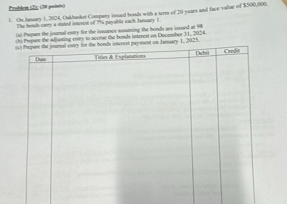 Problem (2); (20 points) 
1. OnJumary 1, 2024, Oukbasket Company issued bonds with a term of 20 years and face value of $500,000, 
The bonds carry a stated interest of 7% payable each January 1. 
(a) Prepare the journal entry for the issuance assuming the bonds are issued at 98
(b) Prepare the adjusting entry to accrue the bonds interest on December 31, 2024. 
nuary 1, 2025.