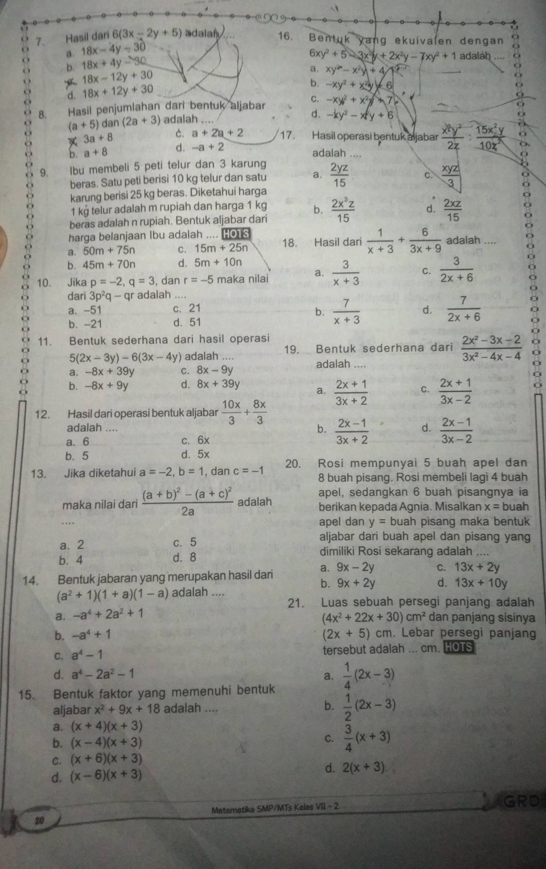 Hasil dari 6(3x-2y+5) adalah
16. Bentuk yang ekuivalen dengan
a. 18x-4y=30
b. 18x+4y-30
6xy^2+5-3x^2y+2x^2y-7xy^2+1 adalah o
18x-12y+30
a. xy^2-x^2y+4
d. 18x+12y+30
b. -xy^2+x^2y+6
8. Hasil penjumlahan dari bentuk aljabar c. -xy^2+x^2y+7. (a+5)dan (2a+3) adalah ....
d. -ky^2-x^2y+6. 3a+8 C. a+2a+2 17. Hasil operasi bentuk aljabar  x^2y^2/2z : 15x^2y/10z^2  D.
d. -a+2
a b. a+8 adalah ....
9. Ibu membeli 5 peti telur dan 3 karung
c.
beras. Satu peti berisi 10 kg telur dan satu a.  2yz/15   xyz/3 
11 karung berisi 25 kg beras. Diketahui harga
a
1 kg telur adalah m rupiah dan harga 1 kg b.  2x^3z/15   2xz/15 
d.
n beras adalah n rupiah. Bentuk aljabar dari
harga belanjaan Ibu adalah .... HOTS
ù a. 50m+75n C. 15m+25n 18. Hasil dari  1/x+3 + 6/3x+9  adalah ....
b. 45m+70n d. 5m+10n
10. Jika p=-2,q=3 , dan r=-5 maka nilai a.  3/x+3 
C.  3/2x+6 
dari 3p^2q-qr adalah ....
a. -51 c. 21 d.  7/2x+6  D
b.  7/x+3 
b. -21 d. 51
11. Bentuk sederhana dari hasil operasi
19. Bentuk sederhana dari  (2x^2-3x-2)/3x^2-4x-4 
5(2x-3y)-6(3x-4y) adalah .... adalah ....
a. -8x+39y C. 8x-9y
b. -8x+9y d. 8x+39y
a.  (2x+1)/3x+2  C.  (2x+1)/3x-2 
12. Hasil dari operasi bentuk aljabar  10x/3 + 8x/3 
adalah ....  (2x-1)/3x-2 
b.  (2x-1)/3x+2 
d.
a. 6 c. 6x
b. 5 d. 5x
13. Jika diketahui a=-2,b=1 , dan c=-1 20. Rosi mempunyai 5 buah apel dan
8 buah pisang. Rosi membeli lagi 4 buah
apel, sedangkan 6 buah pisangnya ia
maka nilai dari frac (a+b)^2-(a+c)^22a adalah berikan kepada Agnia. Misalkan x=1 buah
apel dan y= buah pisang maka bentuk
a. 2 c. 5
aljabar dari buah apel dan pisang yang
b.4 d. 8
dimiliki Rosi sekarang adalah ....
14. Bentuk jabaran yang merupakan hasil dari a. 9x-2y C. 13x+2y
b. 9x+2y d.
(a^2+1)(1+a)(1-a) adalah .... 13x+10y
21. Luas sebuah persegi panjang adalah
a. -a^4+2a^2+1
(4x^2+22x+30)cm^2 dan panjang sisinya
b. -a^4+1 (2x+5) cm. Lebar persegi panjang
C. a^4-1 tersebut adalah ... cm. HOTS
d. a^4-2a^2-1 a.  1/4 (2x-3)
15. Bentuk faktor yang memenuhi bentuk
aljabar x^2+9x+18 adalah .... b.  1/2 (2x-3)
a. (x+4)(x+3)
b. (x-4)(x+3)
C.  3/4 (x+3)
C. (x+6)(x+3)
d. (x-6)(x+3)
d. 2(x+3)
Matematika SMP/MTs Kelas VII - 2
GRD
20