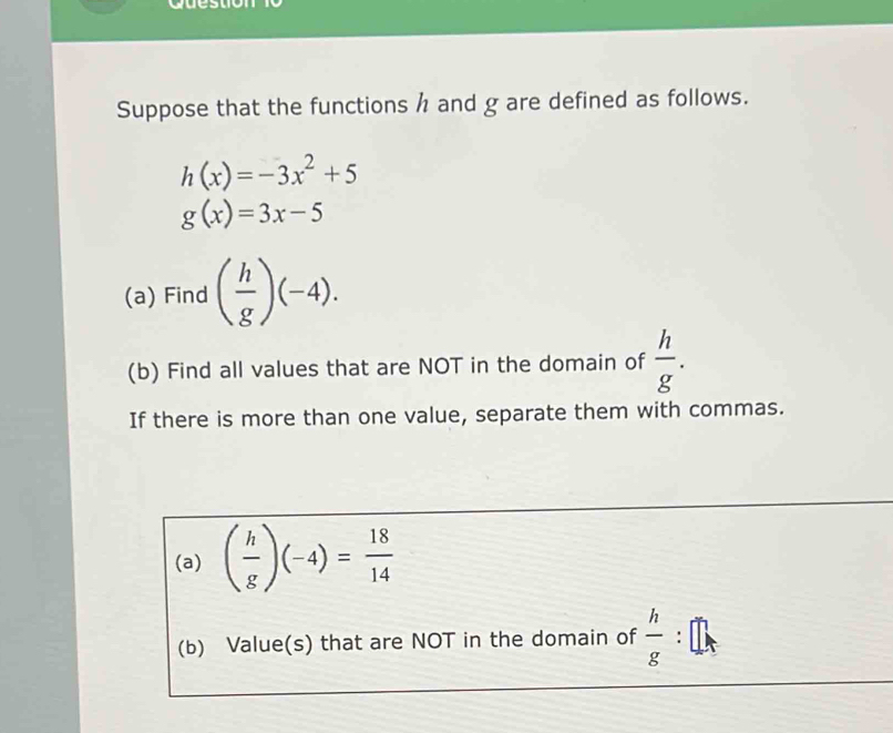 Suppose that the functions h and g are defined as follows.
h(x)=-3x^2+5
g(x)=3x-5
(a) Find ( h/g )(-4). 
(b) Find all values that are NOT in the domain of  h/g . 
If there is more than one value, separate them with commas. 
(a) ( h/g )(-4)= 18/14 
(b) Value(s) that are NOT in the domain of  h/g  :