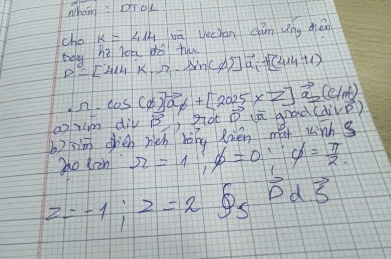 whom : Dh o1 
cho k=414 vā yecran càn ung dién 
bou he loa dò hu
D=[414k.r-sin (phi )]vector a_i+[(414+1)
· r=cos (phi )vector a+[2025* 7] vector a_2(c/m^2)
a im div vector B, b Rot vector D uū grad (divvector D)
b) jim ohién heh hong fién ma lnhs 
Zao Rin π =1; phi =0; varnothing = π /2 .
z=-1; z=2 overset 69_5 O d. vector 5