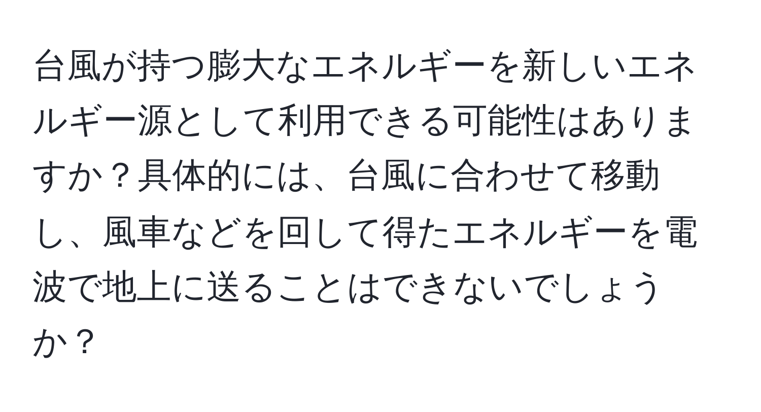 台風が持つ膨大なエネルギーを新しいエネルギー源として利用できる可能性はありますか？具体的には、台風に合わせて移動し、風車などを回して得たエネルギーを電波で地上に送ることはできないでしょうか？