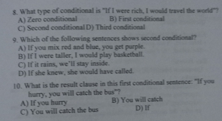 What type of conditional is "If I were rich, I would travel the world"?
A) Zero conditional B) First conditional
C) Second conditional D) Third conditional
9. Which of the following sentences shows second conditional?
A) If you mix red and blue, you get purple.
B) If I were taller, I would play basketball.
C) If it rains, we’ll stay inside.
D) If she knew, she would have called.
10. What is the result clause in this first conditional sentence: "If you
hurry, you will catch the bus"?
A) If you hurry B) You will catch
C) You will catch the bus D) If