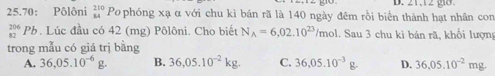 21,12 gi8.
25.70: Pôlôni beginarrayr 210 84endarray Po phóng xạ α với chu kì bán rã là 140 ngày đêm rồi biến thành hạt nhân con
_(82)^(206)Pb. Lúc đầu có 42 (mg) Pôlôni. Cho biết N_A=6,02.10^(23)/mol. Sau 3 chu kì bán rã, khối lượng
trong mẫu có giá trị bằng
A. 36,05.10^(-6)g. B. 36,05.10^(-2)kg. C. 36,05.10^(-3)g. D. 36,05.10^(-2)mg.