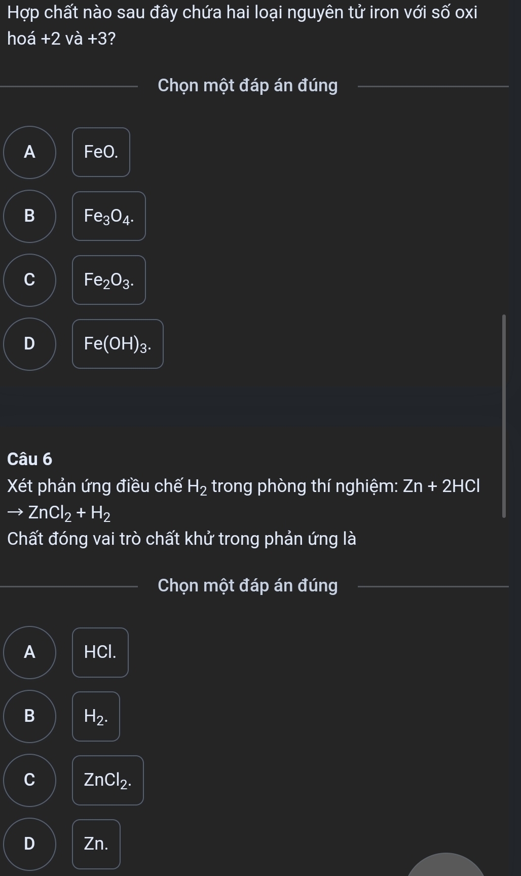 Hợp chất nào sau đây chứa hai loại nguyên tử iron với số oxi
hoá +2va+3 ?
Chọn một đáp án đúng
A FeO.
B Fe_3O_4.
C Fe_2O_3.
D Fe(OH)_3. 
Câu 6
Xt phản ứng điều chế H_2 trong phòng thí nghiệm: Zn+2HCl
ZnCl_2+H_2
Chất đóng vai trò chất khử trong phản ứng là
Chọn một đáp án đúng
A HCl.
B H_2.
C ZnCl_2.
D Zn.