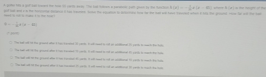 A golfer hits a golf tiall toward the hole 55 yards away. The bat follows a parabolic path given by the function h(x)=- 1/2 x(x-45) where h(x) is the height of the
golf ball and x is the horicontal distance it has traveled. Solve the equation to detormine now far the ball will have traveled when it hits the ground. How far will the ball need to roll to make it to the hole?
0-- 1/2 x(x-45)
(1 point)
The but will nt the ground eter it has travwled 30 yards. It will need to roll an additional 25 yards to reerh the hole.
The bell will hit the ground wher it has bravsied 15 yards. It will reed to roll an additional 45 yards to reach the hole
The bell will hit the ground wter it has traveled 45 yants. It will need to roll an additional 10 yards to reech the holle
The ball will nt the ground wher it has traveled 25 yards. It will need to roll an additional 30 yards to reach the hole