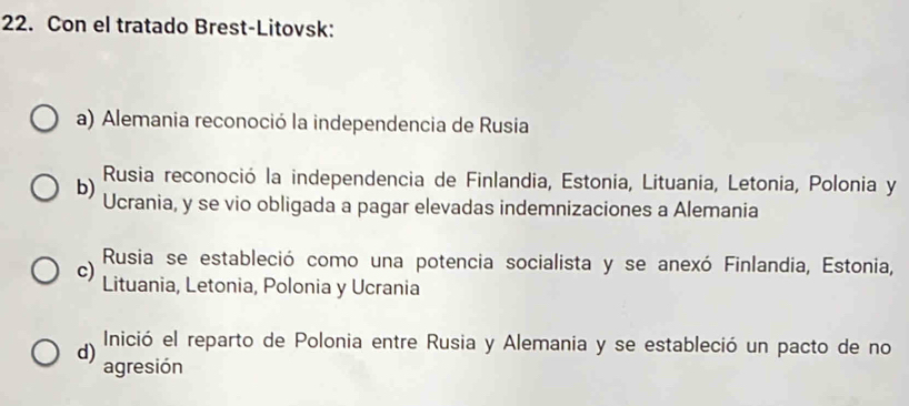 Con el tratado Brest-Litovsk:
a) Alemania reconoció la independencia de Rusia
b) Rusia reconoció la independencia de Finlandia, Estonia, Lituania, Letonia, Polonia y
Ucrania, y se vio obligada a pagar elevadas indemnizaciones a Alemania
c) Rusia se estableció como una potencia socialista y se anexó Finlandia, Estonia,
Lituania, Letonia, Polonia y Ucrania
d) Inició el reparto de Polonia entre Rusia y Alemania y se estableció un pacto de no
agresión