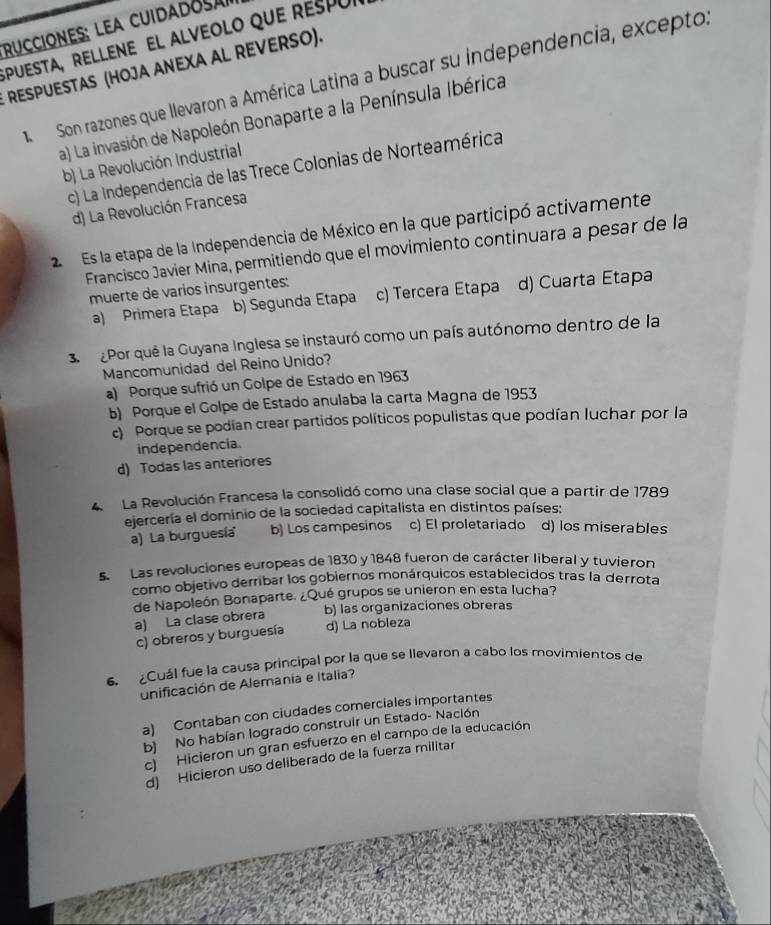 rucciones: lea cuidadosa
SpueSta, ReLLene el alveolo que respui
RESPUESTAS (HOJA ANEXA AL REVERSO).
Son razones que llevaron a América Latina a buscar su independencia, excepto:
a) La invasión de Napoleón Bonaparte a la Península Ibérica
b) La Revolución Industrial
c) La Independencia de las Trece Colonias de Norteamérica
d) La Revolución Francesa
2 Es la etapa de la Independencia de México en la que participó activamente
Francisco Javier Mina, permitiendo que el movimiento continuara a pesar de la
muerte de varios insurgentes: c) Tercera Etapa d) Cuarta Etapa
a) Primera Etapa b) Segunda Etapa
3  Por qué la Guyana Inglesa se instauró como un país autónomo dentro de la
Mancomunidad del Reino Unido?
a) Porque sufrió un Golpe de Estado en 1963
b) Porque el Golpe de Estado anulaba la carta Magna de 1953
c) Porque se podían crear partidos políticos populistas que podían luchar por la
independencia.
d) Todas las anteriores
4  La Revolución Francesa la consolidó como una clase social que a partir de 1789
ejercería el dominio de la sociedad capitalista en distintos países:
a) La burguesía'' b) Los campesinos c) El proletariado d) los miserables
5. Las revoluciones europeas de 1830 y 1848 fueron de carácter liberal y tuvieron
como objetivo derribar los gobiernos monárquicos establecidos tras la derrota
de Napoleón Bonaparte. ¿Qué grupos se unieron en esta lucha?
b) las organizaciones obreras
a) La clase obrera d) La nobleza
c) obreros y burguesía
6. Cuál fue la causa principal por la que se llevaron a cabo los movimientos de
unificación de Alemania e Italia?
a) Contaban con ciudades comerciales importantes
b) No habían logrado construir un Estado- Nación
c) Hicieron un gran esfuerzo en el campo de la educación
d) Hicieron uso deliberado de la fuerza militar