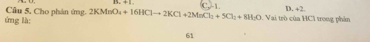 A. 0. B. +1.
C, -1. D. +2.
Câu 5. Cho phản ứng. 2KMnO_4+16HClto 2KCl+2MnCl_2+5Cl_2+8H_2O. Vai trò của HCl trong phản
ứng là:
61