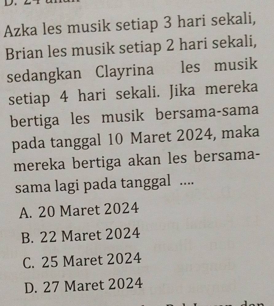 Azka les musik setiap 3 hari sekali,
Brian les musik setiap 2 hari sekali,
sedangkan Clayrina les musik
setiap 4 hari sekali. Jika mereka
bertiga les musik bersama-sama
pada tanggal 10 Maret 2024, maka
mereka bertiga akan les bersama-
sama lagi pada tanggal ....
A. 20 Maret 2024
B. 22 Maret 2024
C. 25 Maret 2024
D. 27 Maret 2024