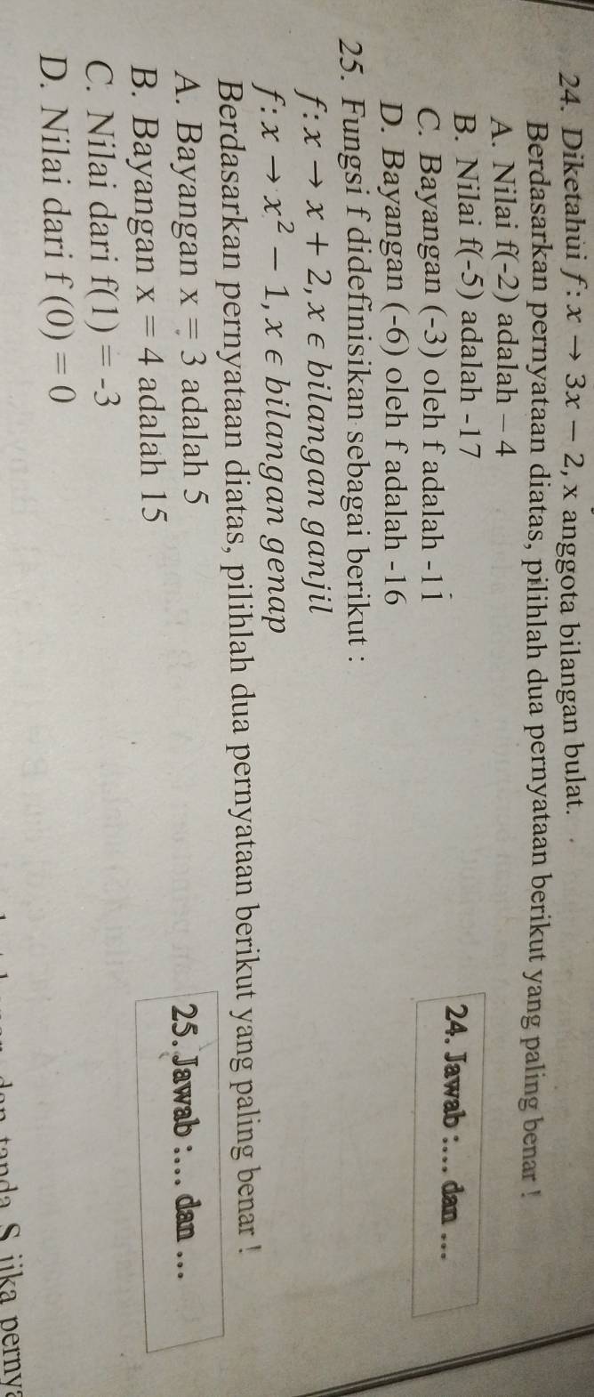Diketahui f:xto 3x-2 , x anggota bilangan bulat.
Berdasarkan pernyataan diatas, pilihlah dua pernyataan berikut yang paling benar !
A. Nilai f(-2) adalah - 4
B. Nilai f(-5) adalah -17 24. Jawab :… dan .
C. Bayangan (-3) oleh f adalah -11
D. Bayangan (-6) oleh f adalah -16
25. Fungsi f didefinisikan sebagai berikut :
f:xto x+2, x∈ bilangan ganjil
f:xto x^2-1, x∈ bilangan genap
Berdasarkan pernyataan diatas, pilihlah dua pernyataan berikut yang paling benar !
A. Bayangan x=3 adalah 5
25. Jawab :… dan …
B. Bayangan x=4 adalah 15
C. Nilai dari f(1)=-3
D. Nilai dari f(0)=0
anda S iika pernya