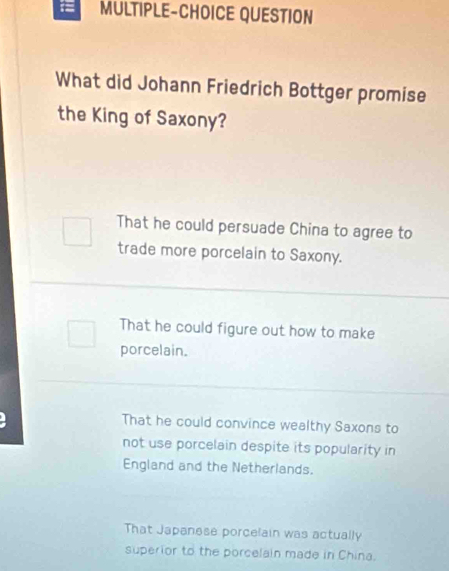 = MULTIPLE-CHOICE QUESTION
What did Johann Friedrich Bottger promise
the King of Saxony?
That he could persuade China to agree to
trade more porcelain to Saxony.
That he could figure out how to make
porcelain.
That he could convince wealthy Saxons to
not use porcelain despite its popularity in
England and the Netherlands.
That Japanese porcelain was actually
superior to the porcelain made in China.