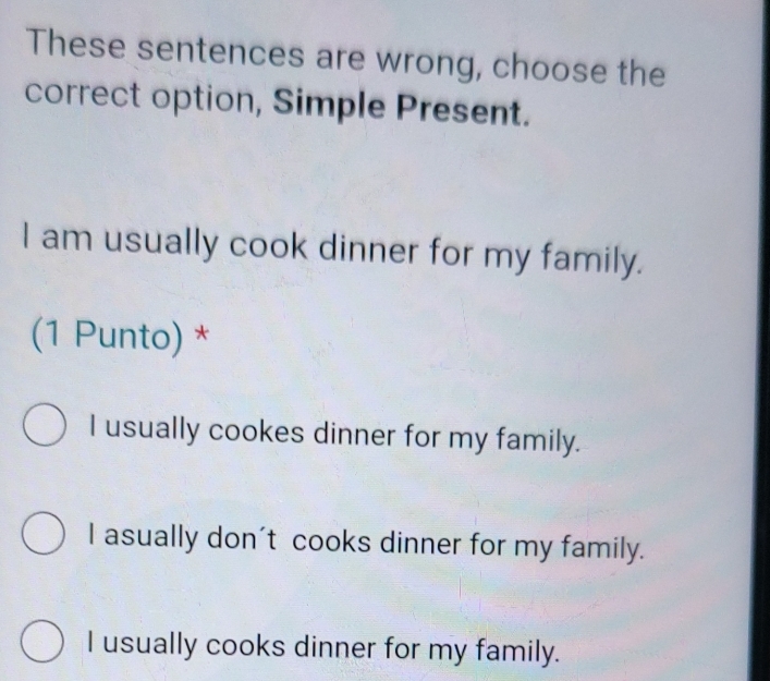 These sentences are wrong, choose the
correct option, Simple Present.
I am usually cook dinner for my family.
(1 Punto) *
I usually cookes dinner for my family.
I asually don't cooks dinner for my family.
I usually cooks dinner for my family.