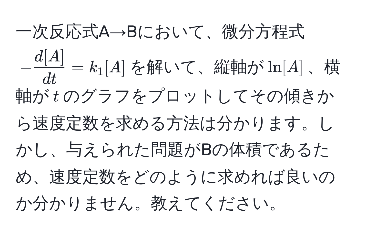 一次反応式A→Bにおいて、微分方程式$- d[A]/dt  = k_1[A]$を解いて、縦軸が$ln[A]$、横軸が$t$のグラフをプロットしてその傾きから速度定数を求める方法は分かります。しかし、与えられた問題がBの体積であるため、速度定数をどのように求めれば良いのか分かりません。教えてください。