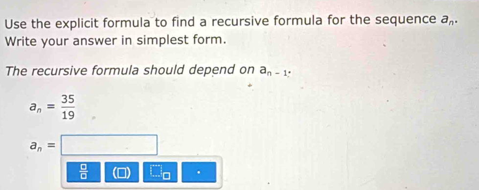 Use the explicit formula to find a recursive formula for the sequence a_n. 
Write your answer in simplest form. 
The recursive formula should depend on a_n-1.
a_n= 35/19 
a_n=□
 □ /□   (1 
.