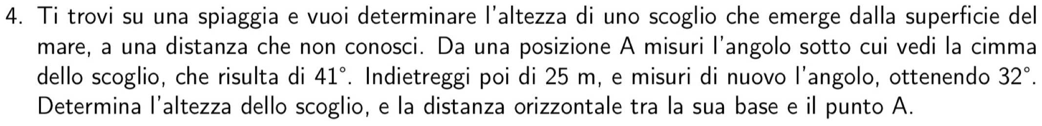 Ti trovi su una spiaggia e vuoi determinare l'altezza di uno scoglio che emerge dalla superficie del 
mare, a una distanza che non conosci. Da una posizione A misuri l'angolo sotto cui vedi la cimma 
dello scoglio, che risulta di 41°. Indietreggi poi di 25 m, e misuri di nuovo l’angolo, ottenendo 32°. 
Determina l’altezza dello scoglio, e la distanza orizzontale tra la sua base e il punto A.