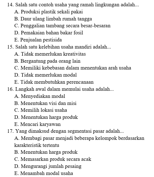 Salah satu contoh usaha yang ramah lingkungan adalah...
A. Produksi plastik sekali pakai
B. Daur ulang limbah rumah tangga
C. Penggalian tambang secara besar-besaran
D. Pemakaian bahan bakar fosil
E. Penjualan pestisida
15. Salah satu kelebihan usaha mandiri adalah...
A. Tidak memerlukan kreativitas
B. Bergantung pada orang lain
C. Memiliki kebebasan dalam menentukan arah usaha
D. Tidak memerlukan modal
E. Tidak membutuhkan perencanaan
16. Langkah awal dalam memulai usaha adalah...
A. Menyediakan modal
B. Menentukan visi dan misi
C. Memilih lokasi usaha
D. Menentukan harga produk
E. Mencari karyawan
17. Yang dimaksud dengan segmentasi pasar adalah...
A. Membagi pasar menjadi beberapa kelompok berdasarkan
karakteristik tertentu
B. Menentukan harga produk
C. Memasarkan produk secara acak
D. Mengurangi jumlah pesaing
E. Menambah modal usaha