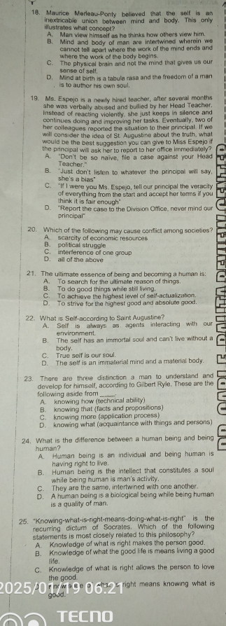Maurce Merleau-Ponty believed that the self is an
inextricable union between mind and body. This only
illustrates what concept?
A. Man view himself as he thinks how others view him.
B. Mind and body of man are intertwined wherein we
cannot tell apart where the work of the mind ends and
where the work of the body begins .
C. The physical brain and not the mind that gives us our
sense of self.
D. Mind at birth is a tabula rasa and the freedom of a man
is to author his own soul.
19. Ms. Espejo is a newly hired teacher, after several months
she was verbally abused and bullied by her Head Teacher.
instead of reacting violently, she just keeps in silence and
continues doing and improving her tasks. Eventually, two of
her colleagues reported the situation to their principal. If we
will consider the idea of St. Augustine about the truth, what
would be the best suggestion you can give to Miss Espejo if
the principal will ask her to report to her office immediately?
A. "Don't be so naïve, file a case against your Head
Teacher."
B. "Just don't listen to whatever the principal will say,
she's a bias"
C. "If I were you Ms. Espejo, tell our principal the veracity
of everything from the start and accept her terms if you
think it is fair enough"
D. "Report the case to the Division Office, never mind our
principal"
20. Which of the following may cause conflict among societies?
A scarcity of economic resources
B. political struggle
C. interference of one group
D. ail of the above
21. The ultimate essence of being and becoming a human is:
A. To search for the ultimate reason of things
B. To do good things while still living.
C. To achieve the highest level of self-actualization.
D. To strive for the highest good and absolute good.
22. What is Self -according to Saint Augustine?
A. Self is always as agents interacting with our
environment.
B. The self has an immortal soul and can't live without a
C. True self is our soul. body.
D. The self is an immateriall mind and a material body.
23. There are three distinction a man to understand and
develop for himself, according to Gilbert Ryle. These are the
following aside from
A. knowing how (technical ability)
B. knowing that (facts and propositions)
C. knowing more (application process)
D. knowing what (acquaintance with things and persons)
24. What is the difference between a human being and being
human?
A. Human being is an individual and being human is
having right to live.
B. Human being is the intellect that constitutes a soul
while being human is man's activity.
C. They are the same, intertwined with one another.
D. A human being is a biological being while being human
is a quality of man.
25. “Knowing-what-is-right-means-doing-what-is-right" is the
recurring dictum of Socrates. Which of the following
statements is most closely related to this philosophy?
A. Knowledge of what is right makes the person good.
B. Knowledge of what the good life is means living a good
life.
C. Knowledge of what is right allows the person to love
the good.
2025/01/1906-2 Tight means knowing what is 
goad.
TECNO