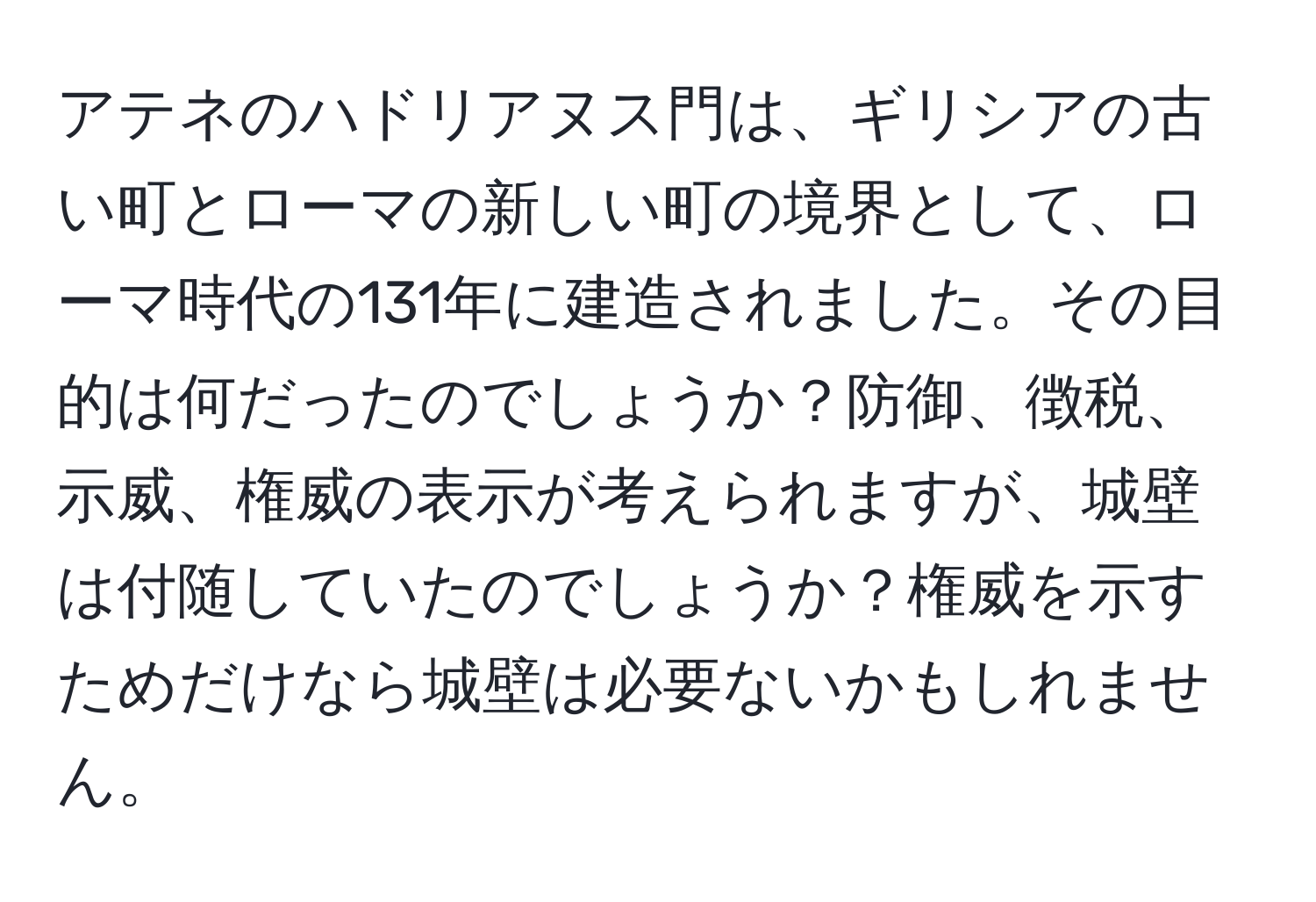 アテネのハドリアヌス門は、ギリシアの古い町とローマの新しい町の境界として、ローマ時代の131年に建造されました。その目的は何だったのでしょうか？防御、徴税、示威、権威の表示が考えられますが、城壁は付随していたのでしょうか？権威を示すためだけなら城壁は必要ないかもしれません。