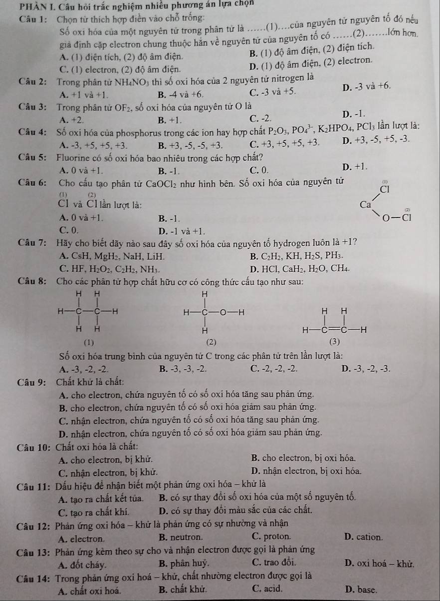 PHÀN I. Câu hỏi trắc nghiệm nhiều phương án lựa chọn
Câu 1:  Chọn từ thích hợp điền vào chỗ trống:
Số oxi hóa của một nguyên tử trong phân từ là ......(1)....của nguyên tử nguyên tố đó nếu
giả định cặp electron chung thuộc hăn về nguyên tử của nguyên tố có .....(2).......lớn hơn.
A. (1) điện tích, (2) độ âm điện.
B. (1) độ âm điện, (2) điện tích.
C. (1) electron, (2) độ âm điện.
D. (1) độ âm điện, (2) electron.
Câu 2: Trong phân tử NH_4NO_3 thì số oxi hóa của 2 nguyên tử nitrogen là
A. +1va+1. B. -4va+6. C. -3 và +5. D. -3va+6.
Câu 3: Trong phân tử OF_2, , số oxi hóa của nguyên tử O là
A. +2. B. +1. C. -2. D. -1.
Câu 4: Số oxi hóa của phosphorus trong các ion hay hợp chất P_2O_3,PO_4^((3-),K_2) HPO 4. PCl_3 lần lượt là:
A. -3, +5, +5, +3. B. +3, -5, -5, +3. C. +3,+5,+5, +3. D. +3, -5, +5, -3.
Câu 5: Fluorine có số oxi hóa bao nhiêu trong các hợp chất?
A. 0vdot a+1. B. -1. C. 0
D. +1.
Câu 6: Cho cấu tạo phân tử CaOCl_2 như hình bên. Số oxi hóa của nguyên tử
(1) (2)
C và Ch ần lượt là:
A. 0va+1. B. -1.
C. 0. D. -1va+1.
Câu 7: Hãy cho biết dãy nào sau đây số oxi hóa của nguyên tố hydrogen luôn 1dot a+1
A. CsH,MgH_2 NaH LiF B. C_2H_2,KH,H_2S,PH_3.
C. HF,H_2O_2,C_2H_2, NH_3. D. HCl,CaH_2,H_2O , CH₄.
Câu 8:  Cho các phân tử hợp chất hữu cơ có công thức cấu tạo như sau:
(1) (2) 
Số oxi hóa trung bình của nguyên tử C trong các phân tử trên lần lượt là:
A. -3, -2, -2. B. -3, -3, -2. C. -2, -2, -2. D. -3, -2, -3.
Câu 9: Chất khử là chất:
A. cho electron, chứa nguyên tố có số oxi hóa tăng sau phản ứng.
B. cho electron, chứa nguyên tố có số oxi hóa giảm sau phản ứng.
C. nhận electron, chứa nguyên tố có số oxi hóa tăng sau phản ứng.
D. nhận electron, chứa nguyên tố có số oxi hóa giảm sau phản ứng.
Câu 10: Chất oxi hóa là chất:
A. cho electron, bị khử. B. cho electron, bị oxi hóa.
C. nhận electron, bị khử. D. nhận electron, bị oxi hóa.
Cầu 11: Dấu hiệu để nhận biết một phản ứng oxi hóa - khử là
A. tạo ra chất kết tủa. B. có sự thay đổi số oxi hóa của một số nguyên tố.
C. tạo ra chất khí. D. có sự thay đổi màu sắc của các chất.
Câu 12: Phản ứng oxi hóa - khử là phản ứng có sự nhường và nhận
A. electron B. neutron. C. proton. D. cation.
Câu 13: Phản ứng kèm theo sự cho và nhận electron được gọi là phản ứng
A. đốt cháy. B. phân huỷ. C. trao đổi. D. oxi hoá - khử.
Câu 14: Trong phản ứng oxi hoá - khử, chất nhường electron được gọi là
A. chất oxi hoá. B. chất khử. C. acid. D. base.