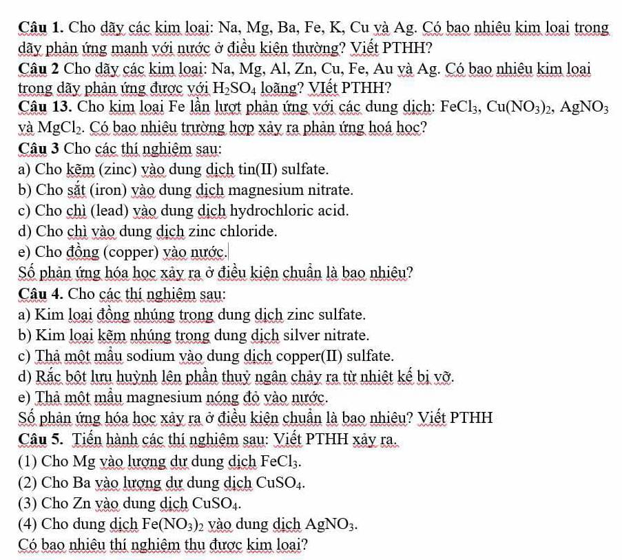 Cho dãy các kim loại: Na, Mg, Ba, Fe, K, Cu và Ag. Có bao nhiêu kim loại trong
dãy phản ứng manh với nước ở điều kiện thường? Viết PTHH?
Câu 2 Cho dãy các kim loại: Na, Mg, Al, Zn, Cu, Fe, Au và Ag. Có bao nhiêu kim loại
trong dãy phản ứng được với H_2SO_4 loãng? VIết PTHH?
Câu 13. Cho kim loại Fe lần lượt phản ứng với các dung dịch: FeCl_3,Cu(NO_3)_2,AgNO_3
và MgCl_2. Có bao nhiêu trường hợp xảy ra phản ứng hoá học?
Câu 3 Cho các thí nghiệm sau:
a) Cho kẽm (zinc) vào dung dịch tin(II) sulfate.
b) Cho sắt (iron) vào dung dịch magnesium nitrate.
c) Cho chì (lead) vào dung dịch hydrochloric acid.
d) Cho chì vào dung dịch zinc chloride.
e) Cho đồng (copper) vào nước.
Số phản ứng hóa học xảy ra ở điều kiên chuẩn là bao nhiêu?
Câu 4. Cho các thí nghiệm sau:
a) Kim loại đồng nhúng trong dung dịch zinc sulfate.
b) Kim loại kẽm nhúng trong dung dịch silver nitrate.
c) Thả một mẫu sodium vào dung dịch copper(II) sulfate.
d) Rắc bột lưu huỳnh lên phần thuỷ ngân chảy ra từ nhiệt kế bị vỡ.
e) Thả một mẫu magnesium nóng đỏ vào nước.
Số phản ứng hóa học xảy ra ở điều kiên chuẩn là bao nhiêu? Viết PTHH
Câu 5. Tiến hành các thí nghiệm sau: Viết PTHH xảy ra.
(1) Cho Mg vào lượng dự dung dịch FeCl_3.
(2) Cho Ba yào lượng dự dung dịch CuSO_4.
(3) Cho Zn yào dung dịch CuSO_4.
(4) Cho dung dịch Fe(NO_3)_2 vào dung dịch AgNO_3.
Có bao nhiêu thí nghiệm thu được kim loại?