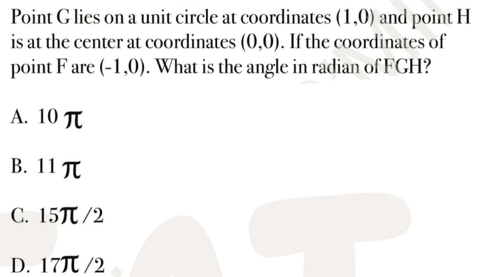 Point G lies on a unit circle at coordinates (1,0) and point H
is at the center at coordinates (0,0). If the coordinates of
point F are (-1,0). What is the angle in radian of FGH?
A. 10 π
B. 11π
C. 15π /2
D. 17π /2