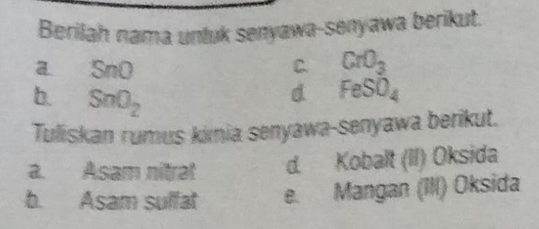 Berilah nama unluk senyawa-senyawa berikut.
a SnO
C. CrO_3
b. SnO_2
d FeSO_4
Tuliskan rumus kimia senyawa-senyawa berikut.
a. Asam nitrat
d. Kobalt (II) Oksida
b. Asam suffat
e. Mangan (III) Oksida