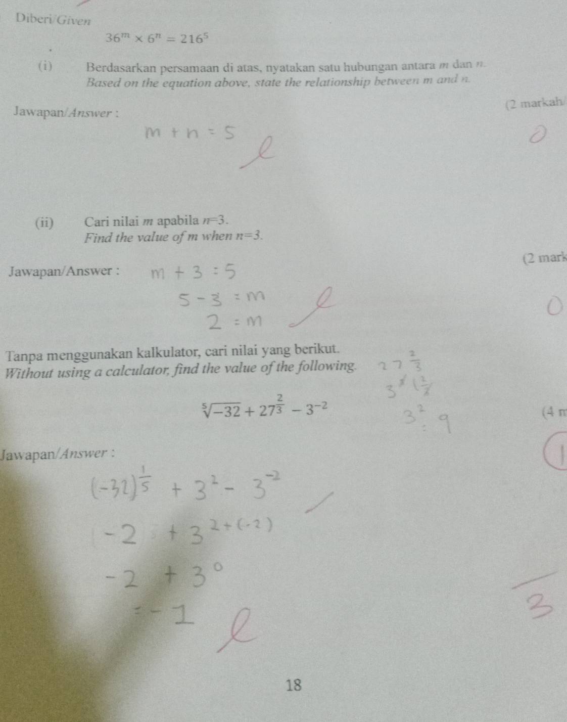 Diberi/Given
36^m* 6^n=216^5
(i) Berdasarkan persamaan di atas, nyatakan satu hubungan antara m dan . 
Based on the equation above, state the relationship between m and n. 
(2 markah/ 
Jawapan/Answer : 
(ii) Cari nilai m apabila n=3. 
Find the value of m when n=3. 
Jawapan/Answer : (2 mark 
Tanpa menggunakan kalkulator, cari nilai yang berikut. 
Without using a calculator, find the value of the following.
sqrt[5](-32)+27^(frac 2)3-3^(-2)
(4 π
Jawapan/Answer :
18