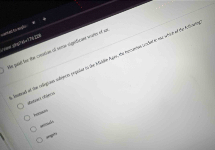 wanted to exple .
/view.plnp?id=176228
He paid for the creation of some significant works of ar
nstead of the religious subjects popular in the Middle Ages, the humanists tended to use which of the follows
abstract objects
hurnans
animals
angels