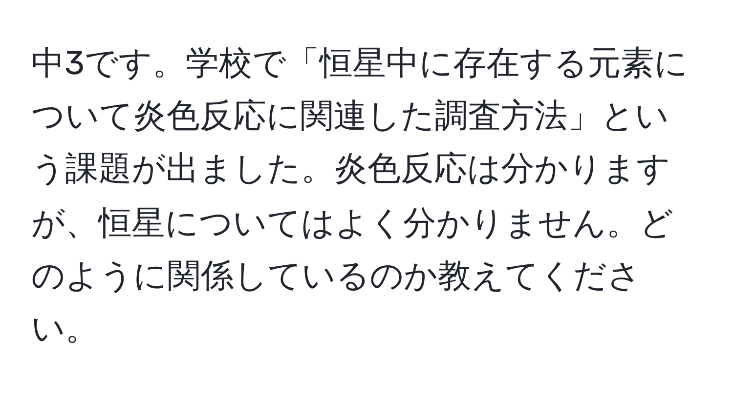 中3です。学校で「恒星中に存在する元素について炎色反応に関連した調査方法」という課題が出ました。炎色反応は分かりますが、恒星についてはよく分かりません。どのように関係しているのか教えてください。