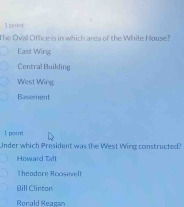 The Oval Office is in which area of the White House?
East Wing
Central Building
West Wing
Basement
1 point
Under which President was the West Wing constructed?
Howard Taft
Theodore Roosevelt
Bill Clinton
Ronald Reagan