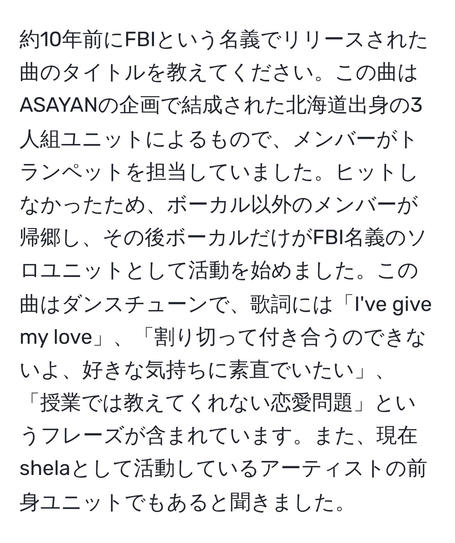 約10年前にFBIという名義でリリースされた曲のタイトルを教えてください。この曲はASAYANの企画で結成された北海道出身の3人組ユニットによるもので、メンバーがトランペットを担当していました。ヒットしなかったため、ボーカル以外のメンバーが帰郷し、その後ボーカルだけがFBI名義のソロユニットとして活動を始めました。この曲はダンスチューンで、歌詞には「I've give my love」、「割り切って付き合うのできないよ、好きな気持ちに素直でいたい」、「授業では教えてくれない恋愛問題」というフレーズが含まれています。また、現在shelaとして活動しているアーティストの前身ユニットでもあると聞きました。