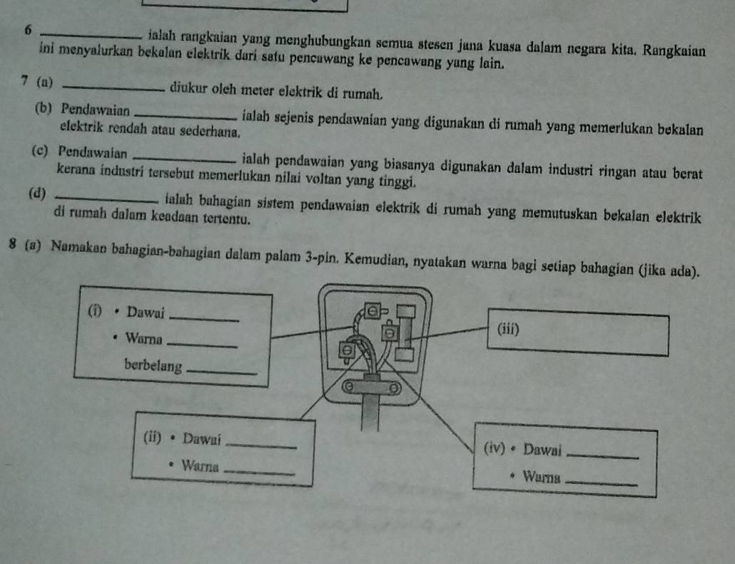 6 _ialah rangkaian yang menghubungkan semua stesen jana kuasa dalam negara kita. Rangkaian 
ini menyalurkan bekalan elektrik dari satu pencawang ke pencawang yang lain. 
7 (a) _diukur olch meter elektrik di rumah. 
(b) Pendawaian_ ialah sejenis pendawaian yang digunakan di rumah yang memerlukan bekalan 
elektrik rendah atau sederhana. 
(c) Pendawaian _ialah pendawaian yang biasanya digunakan dalam industri ringan atau berat 
kerana industri tersebut memerlukan nilai voltan yang tinggi. 
(d) _ialah bahagian sistem pendawaian elektrik di rumah yang memutuskan bekalan elektrik 
di rumah dalam keadaan tertentu. 
8 (a) Namakan bahagian-bahagian dalam palam 3 -pin. Kemudian, nyatakan warna bagi setiap bahagian (jika ada). 
(i) Dawai_ 
Warna_ 
(iii) 
berbelang_ 
e 
(ii) •Dawai_ (iv) • Dawai_ 
Warna_ 
Warna_