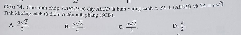 22
11
Câu 14. Cho hình chóp S. ABCD có đáy ABCD là hình vuông cạnh a, SA⊥ (ABCD) và SA=asqrt(3). 
Tính khoảng cách từ điểm B đến mặt phẳng (SCD).
A.  asqrt(3)/2 .  asqrt(2)/4 . C.  asqrt(2)/3 .  a/2 . 
B.
D.