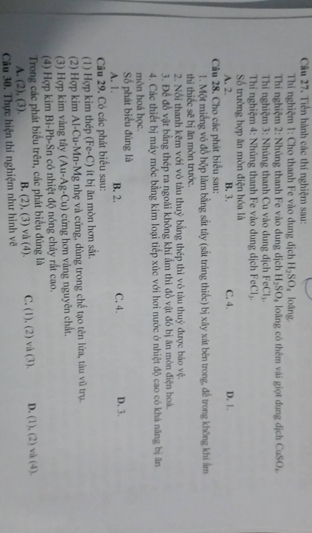 Tiền hành các thí nghiệm sau:
Thí nghiệm 1: Cho thanh Fe vào dung dịch H_2SO_4 loãng.
Thí nghiệm 2: Nhúng thanh Fe vào dung dịch H_2SO_4 loãng có thêm vài giọt dung dịch CuSO_4.
Thí nghiệm 3: Nhúng thanh Cu vào dung dịch FeCl_3.
Thí nghiệm 4: Nhúng thanh Fe vào dung dịch FeCl_3.
Số trường hợp ăn mòn điện hóa là
A. 2. B. 3. C. 4. D. 1.
Câu 28. Cho các phát biểu sau:
1. Một miếng vỏ đồ hộp làm bằng sắt tây (sắt tráng thiếc) bị xây xát bên trong, để trong không khí ẩm
thì thiếc sẽ bị ăn mòn trước.
2. Nổi thanh kẽm với vỏ tàu thuỷ bằng thép thì vỏ tàu thuỷ được bảo vệ.
3. Để đồ vật bằng thép ra ngoài không khí ẩm thì đồ vật đó bị ăn mòn điện hoá.
4. Các thiết bị máy móc bằng kim loại tiếp xúc với hơi nước ở nhiệt độ cao có khả năng bị ăn
mòn hoá học.
Số phát biểu đúng là
A. 1. B. 2.
C. 4. D. 3.
Câu 29. Có các phát biểu sau:
(1) Hợp kim thép (Fe-C) ít bị ăn mòn hơn sắt.
(2) Hợp kim Al-Cu-Mn-Mg nhẹ và cứng, dùng trong chế tạo tên lửa, tàu vũ trụ.
(3) Hợp kim vàng tây (Au-Ag-Cu) cứng hơn vàng nguyên chất.
(4) Hợp kim Bi-Pb-Sn có nhiệt độ nóng chảy rất cao.
Trong các phát biểu trên, các phát biểu đúng là
A. (2), (3). B. (2), (3) và (4). C. (1), (2) và (3). D. (1), (2) và (4).
Câu 30. Thực hiện thí nghiệm như hình vẽ