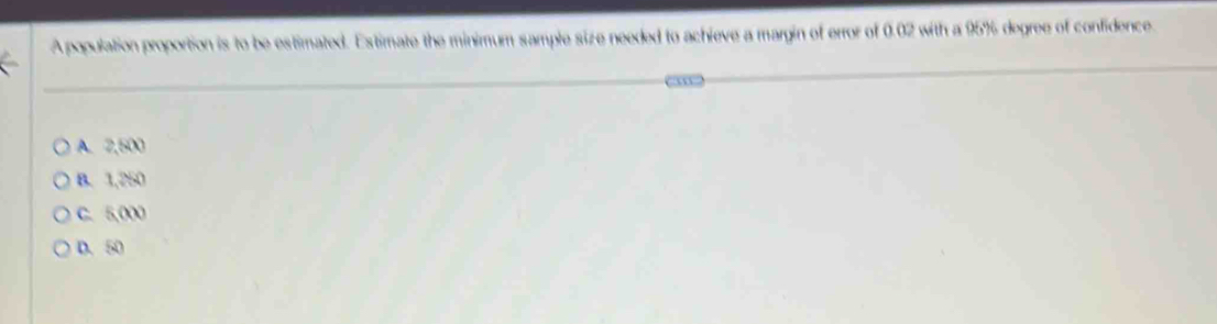 A population proportion is to be estimated. Estimate the minimum sample size needed to achieve a margin of error of 0.02 with a 95% degree of confidence.
A. 2,500
B. 1,250
C. 5,000
D. 50