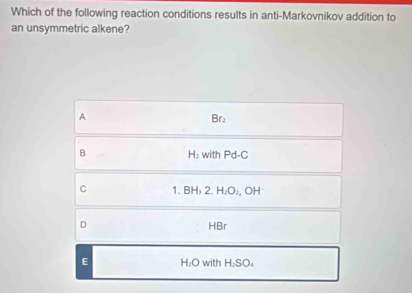 Which of the following reaction conditions results in anti-Markovnikov addition to
an unsymmetric alkene?
A
Br_2
B with Pd-C
H_2
C
1 BH_32. H_2O_2, OH^-
D HBr
E with H_2SO_4
H_2O