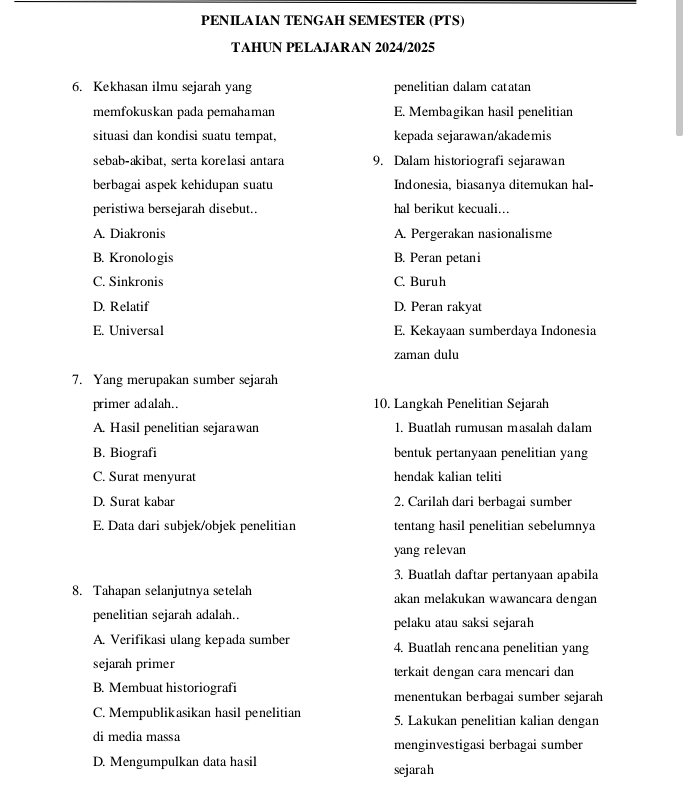 PENILAIAN TENGAH SEMESTER (PTS)
TAHUN PELAJARAN 2024/2025
6. Kekhasan ilmu sejarah yang penelitian dalam catatan
memfokuskan pada pemahaman E. Membagikan hasil penelitian
situasi dan kondisi suatu tempat, kepada sejarawan/akademis
sebab-akibat, serta korelasi antara 9. Dalam historiografi sejarawan
berbagai aspek kehidupan suatu Indonesia, biasanya ditemukan hal-
peristiwa bersejarah disebut. hal berikut kecuali...
A. Diakronis A. Pergerakan nasionalisme
B. Kronologis B. Peran petani
C. Sinkronis C. Buruh
D. Relatif D. Peran rakyat
E. Universal E. Kekayaan sumberdaya Indonesia
zaman dulu
7. Yang merupakan sumber sejarah
primer adalah.. 10. Langkah Penelitian Sejarah
A. Hasil penelitian sejarawan 1. Buatlah rumusan masalah dalam
B. Biografi bentuk pertanyaan penelitian yang
C. Surat menyurat hendak kalian teliti
D. Surat kabar 2. Carilah dari berbagai sumber
E. Data dari subjek/objek penelitian tentang hasil penelitian sebelumnya
yang relevan
3. Buatlah daftar pertanyaan apabila
8. Tahapan selanjutnya setelah akan melakukan wawancara dengan
penelitian sejarah adalah.. pelaku atau saksi sejarah
A. Verifikasi ulang kepada sumber 4. Buatlah rencana penelitian yang
sejarah primer terkait dengan cara mencari dan
B. Membuat historiografi menentukan berbagai sumber sejarah
C. Mempublikasikan hasil penelitian 5. Lakukan penelitian kalian dengan
di media massa menginvestigasi berbagai sumber
D. Mengumpulkan data hasil sejarah