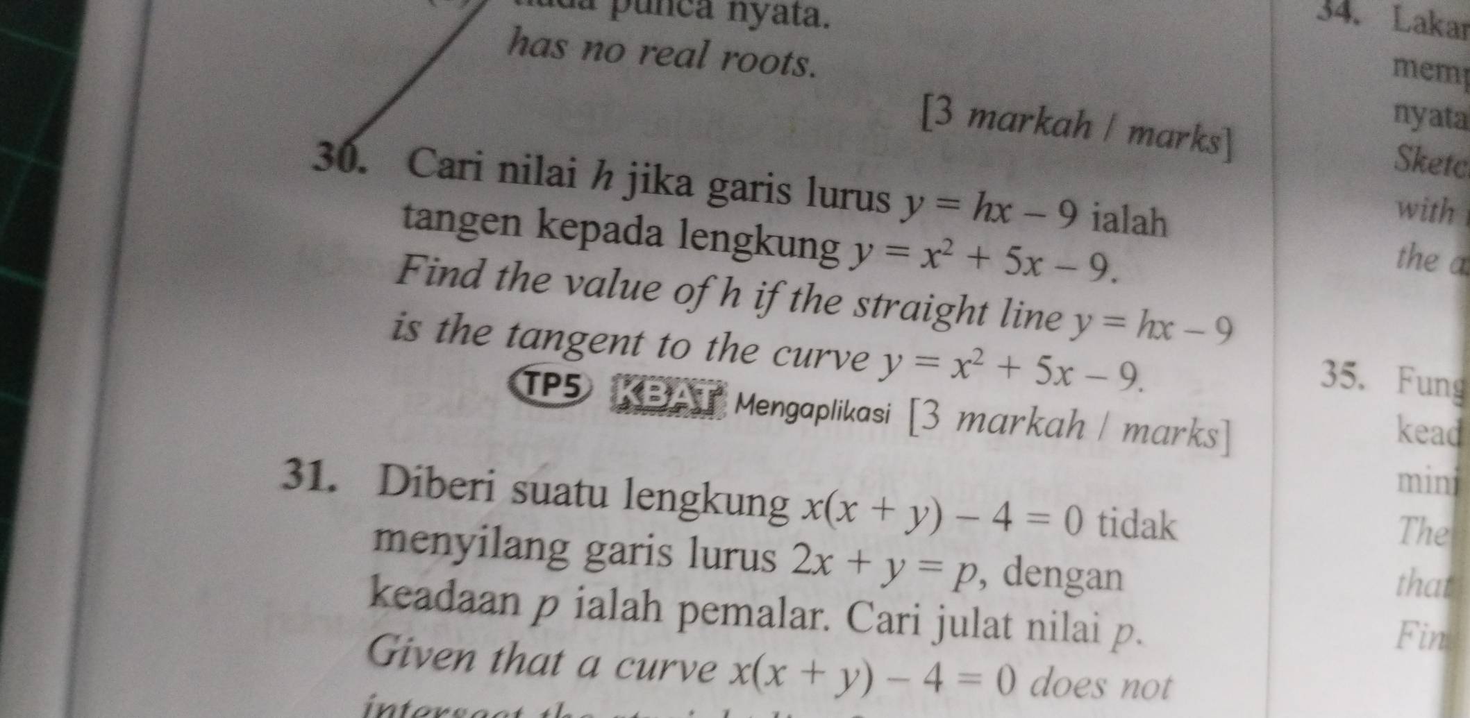 da punca nyata. 34. Lakar 
has no real roots. 
memp 
nyata 
[3 markah / marks] Sketc 
30. Cari nilai h jika garis lurus y=hx-9 ialah the a 
with 
tangen kepada lengkung y=x^2+5x-9. 
Find the value of h if the straight line y=hx-9
is the tangent to the curve y=x^2+5x-9. 
35. Fung 
TP5 KBAT Mengaplikasi [3 markah / marks] 
kead 
mini 
31. Diberi suatu lengkung x(x+y)-4=0 tidak 
The 
menyilang garis lurus 2x+y=p , dengan 
that 
keadaan p ialah pemalar. Cari julat nilai p. 
Fim 
Given that a curve x(x+y)-4=0 does not 
int or