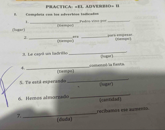 PRACTICA: «EL ADVERBIO» II 
I. Completa con los adverbios Indicados 
1. _Pedro vino por _. 
(tiempo) 
(lugar) 
2._ 
era _para empezar. 
(tiempo) (tiempo) 
3. Le cayó un ladrillo 
_ 
(lugar) 
4. _comenzó la fiesta. 
(tiempo) 
5. Te está esperando 
_ 
(lugar) 
6. Hemos almorzado _.. 
(cantidad) 
7. _recibamos ese aumento. 
(duda)